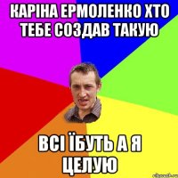 Каріна Ермоленко хто тебе создав такую всі Їбуть а я целую