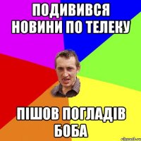 ПОДИВИВСЯ НОВИНИ ПО ТЕЛЕКУ ПІШОВ ПОГЛАДІВ БОБА