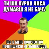 Ти шо курво лиса думаєш я не бачу Шо в мене колічество подпіщиків не змінилось