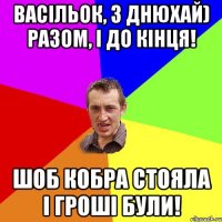 Васільок, з днюхай) Разом, і до кінця! Шоб кобра стояла і гроші були!