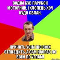 Вадім був парубок моторний, і хлопець хоч куди єблан, кричить усім шо всіх отпиздить, а сам насрав по всім по углам!