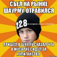 Съел на рынке шаурму-отравился пришёл в школу сказал что в мусарне сидел за хулиганство