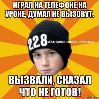 Играл на телефоне на уроке, думал не вызовут. Вызвали, сказал что не готов!