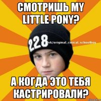 Смотришь My Little Pony? А когда это тебя кастрировали?