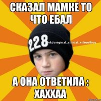 Сказал мамке то что ебал а она ответила : хаххаа