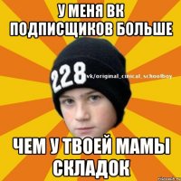 У меня вк подписщиков больше чем у твоей мамы складок