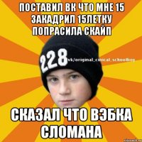 поставил вк что мне 15 закадрил 15летку попрасила скайп сказал что вэбка сломана