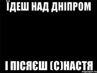 Їдеш над Дніпром і пісяєш (с)Настя