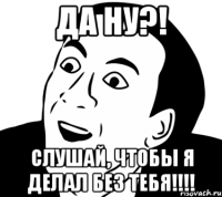 Да ну?! Слушай, чтобы я делал без тебя!!!!