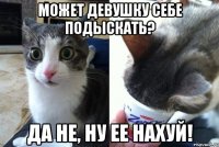 Может девушку себе подыскать? Да не, ну ее нахуй!