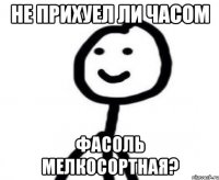 не прихуел ли часом фасоль мелкосортная?