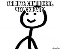 ты хоть сам понял, что сказал? 