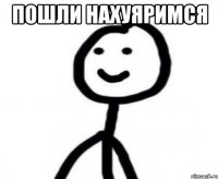 пошли нахуяримся 