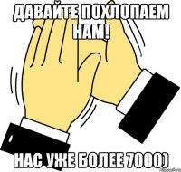 ДАВАЙТЕ ПОХЛОПАЕМ НАМ! НАС УЖЕ БОЛЕЕ 7000)