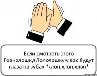 Если смотреть этого Говнолошку(Лололошку)у вас будут глаза на зубах *хлоп,хлоп,хлоп*