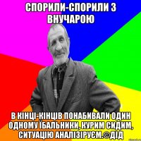 Спорили-спорили з внучарою в кінці-кінців понабивали один одному їбальники, курим сидим, ситуацію аналізіруєм.©ДІД