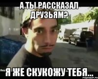 А ты рассказал друзьям? Я же скукожу тебя...