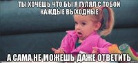 ты хочешь что бы я гулял с тобой каждые выходные а сама не можешь даже ответить