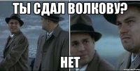 ТЫ СДАЛ ВОЛКОВУ? НЕТ