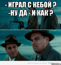 - играл с кебой ? -ну да - и как ? 