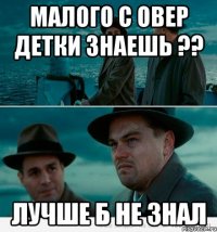 Малого с овер детки знаешь ?? Лучше б не знал