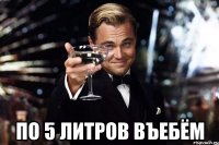  По 5 литров въебём