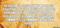 На каком-то заседании:"Мы здесь собрались, чтобы обсудить вопрос планомерного отказа от доллара и перехода во взаимных расчётах на ...эммм.....ээээ....мммм..китайский юань"