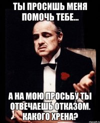 Ты просишь меня помочь тебе... А на мою просьбу ты отвечаешь отказом. Какого хрена?