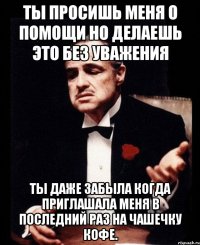 Ты просишь меня о помощи но делаешь это без уважения Ты даже забыла когда приглашала меня в последний раз на чашечку кофе.