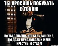 ты просишь побухать с тобою но ты делаешь это без уважения, ты даже не называешь меня крёстным отцом