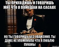 ТЫ ПРИХОДИШЬ И ГОВОРИШЬ МНЕ ЧТО Я ПОМЕШАН НА САСАЯХ НО ТЫ ГОВОРИШЬ БЕЗ УВАЖЕНИЯ. ТЫ ДАЖЕ НЕ УПОМЯНУЛА ЧТО Я ЛЮБЛЮ ПУКАНЫ