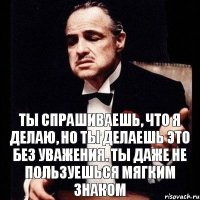 Ты спрашиваешь, что я делаю, но ты делаешь это без уважения. Ты даже не пользуешься мягким знаком