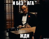 И без " ага " жди