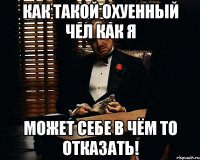 как такой охуенный чел как я может себе в чём то отказать!