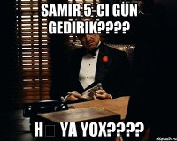 Samir 5-ci gün gedirik???? Hə ya yox????