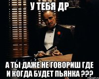 у тебя др А ТЫ ДАЖЕ НЕ ГОВОРИШ ГДЕ И КОГДА БУДЕТ ПЬЯНКА ???