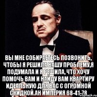 Вы мне собираетесь позвонить, чтобы я решила Вашу проблему,я подумала и я решила, что хочу помочь Вам и найду Вам квартиру идеальную для Вас с огромной скидкой.АН Империя 68-41-78