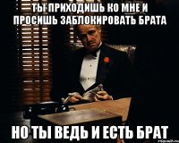 Ты приходишь ко мне и просишь заблокировать брата но ты ведь и есть брат