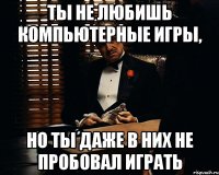 Ты не любишь компьютерные игры, но ты даже в них не пробовал играть