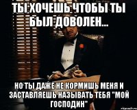 ты хочешь чтобы ты был доволен... но ты даже не кормишь меня и заставляешь называть тебя "мой господин"