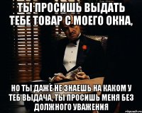 Ты просишь выдать тебе товар с моего окна, но ты даже не знаешь на каком у теб выдача, ты просишь меня без должного уважения