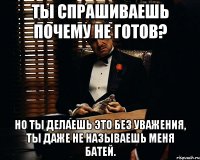 Ты спрашиваешь почему не готов? Но ты делаешь это без уважения, ты даже не называешь меня батей.