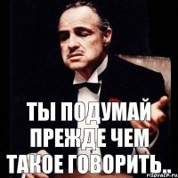 ты ПОДУМАЙ ПРЕЖДЕ ЧЕМ ТАКОЕ ГОВОРИТЬ..