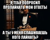 Я тебя попросил пролайкать мои ответы а ты у меня спашиваешь кого лайкать?