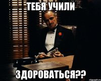 тебя учили ЗДОРОВАТЬСЯ??