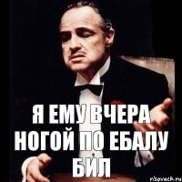 я ему вчера ногой по ебалу бил