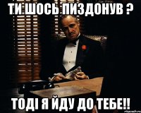 Ти шось пиздонув ? Тоді я йду до тебе!!