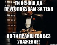 ти искаш да пруголосувам за тебя но ти прайш тва без уважение!