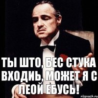 Ты што, бес стука входиь, может я с леой ебусь!