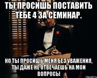 Ты просишь поставить тебе 4 за семинар. Но ты просишь меня без уважения, ты даже не отвечаешь на мои вопросы